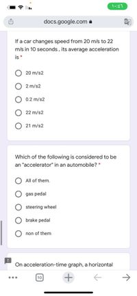 docs.google.com a
If a car changes speed from 20 m/s to 22
m/s in 10 seconds, its average acceleration
is *
20 m/s2
2 m/s2
0.2 m/s2
22 m/s2
21 m/s2
Which of the following is considered to be
an "accelerator" in an automobile? *
All of them.
gas pedal
steering wheel
brake pedal
non of them
On acceleration-time graph, a horizontal
...
10
O O O
O O
