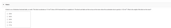 Part A
A block is on a frictionless horizontal table, on earth. This block accelerates at 1.9 m/s² when a 90 N horizontal force is applied to it. The block and table are then set up on the moon where the acceleration due to gravity is 1.62 m/s². What is the weight of the block on the moon?
O 39 N
O 48 N
O 58 N
O
67 N
O 77 N