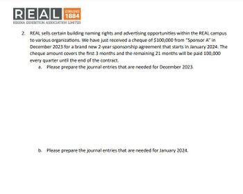REAL
REGINA EXHIBITION ASSOCIATION LIMITED
ESTABLISHED
2. REAL sells certain building naming rights and advertising opportunities within the REAL campus
to various organizations. We have just received a cheque of $100,000 from "Sponsor A" in
December 2023 for a brand new 2-year sponsorship agreement that starts in January 2024. The
cheque amount covers the first 3 months and the remaining 21 months will be paid 100,000
every quarter until the end of the contract.
a. Please prepare the journal entries that are needed for December 2023.
b. Please prepare the journal entries that are needed for January 2024.