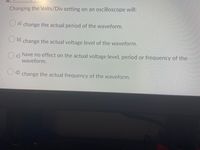 Changing the Volts/Div setting on an oscilloscope will:
a change the actual period of the waveform.
change the actual voltage level of the waveform.
have no effect on the actual voltage level, period or frequency of the
c)
waveform.
Cd change the actual frequency of the waveform.
