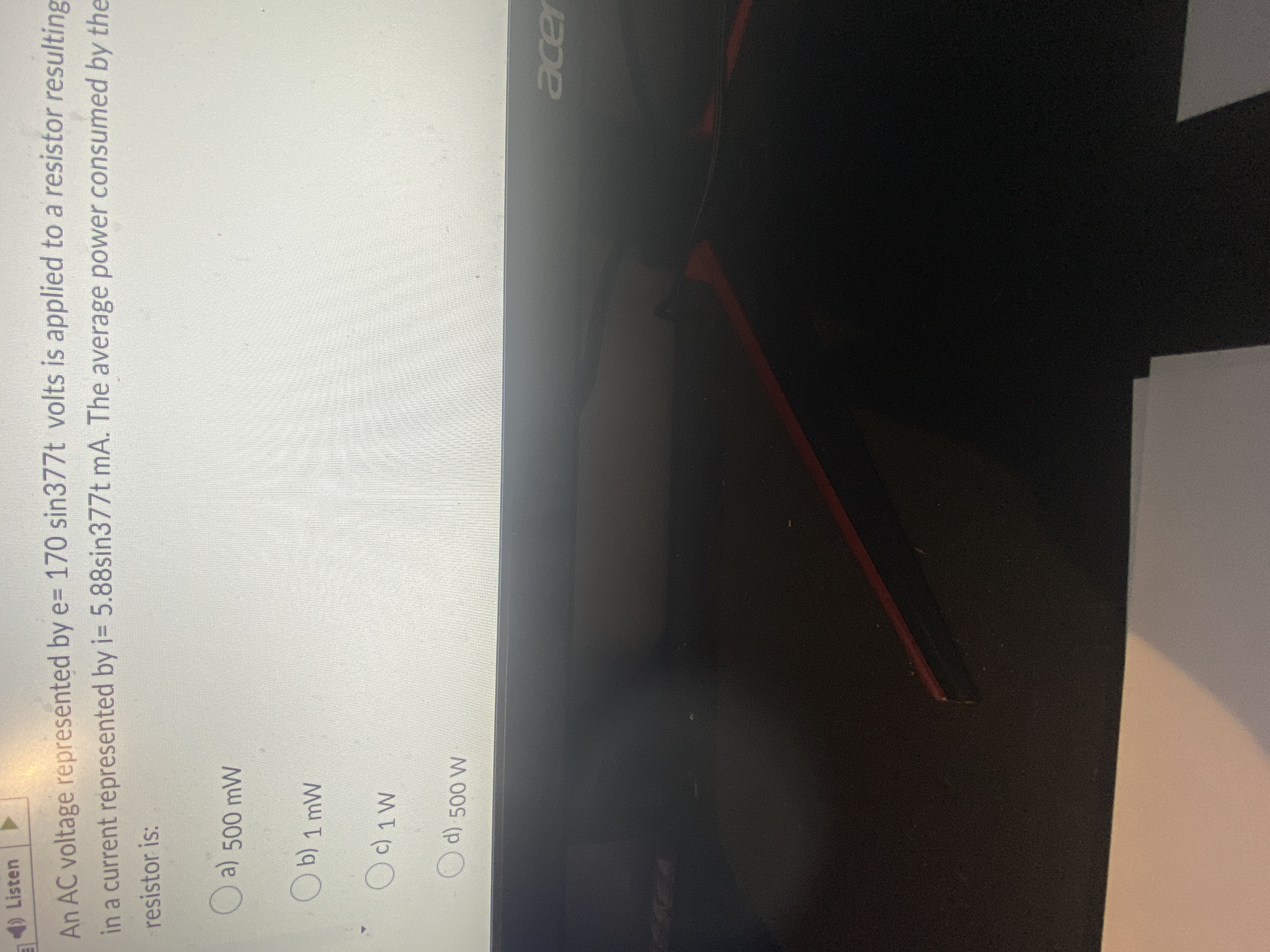 Listen
An AC voltage represented by e= 170 sin377t volts is applied to a resistor resulting
in a current represented by i= 5.88sin377t mA. The average power consumed by the
resistor is:
O a) 500 mW
Ob) 1 mW
cer
