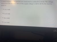 A 100 Q resistor and a capacitor are connected in a series R-C circuit. The voltage
drop across the resistor is 40 V. If the supply voltage is 120 V, 60 Hz the reactive
power is:
a) 45.3 VAR
b) 5.65 VAR
50.6 VAR
d) 2.64 VAR
ac
