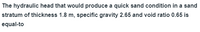 The hydraulic head that would produce a quick sand condition in a sand
stratum of thickness 1.8 m, specific gravity 2.65 and void ratio 0.65 is
equal-to
