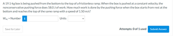 A 19.1-kg box is being pushed from the bottom to the top of a frictionless ramp. When the box is pushed at a constant velocity, the
nonconservative pushing force does 58.0 J of work. How much work is done by the pushing force when the box starts from rest at the
bottom and reaches the top of the same ramp with a speed of 1.50 m/s?
Wnc = Number i
Save for Later
Units
Attempts: 0 of 1 used
Submit Answer