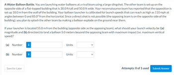 A Water Balloon Battle. You are launching water balloons at a rival team using a large slingshot. The other team is set up on the
opposite side of a flat-topped building that is 30.0 ft tall and 50.0 ft wide. Your reconnaissance team has reported that the opposition is
set up 10.0 m from the wall of the building. Your balloon launcher is calibrated for launch speeds that can reach as high as 110 mph at
angles between 0 and 85.0° from the horizontal. Since a direct shot is not possible (the opposing team is on the opposite side of the
building), you plan to splash the other team by making a balloon explode on the ground near them.
If your launcher is located 55.0 m from the building (opposite side as the opposing team), what should your launch velocity be ((a)
magnitude and (b) direction) to land a balloon 5.0 meters beyond the opposing team with maximum impact (i.e. maximum vertical
speed)?
(a) Number i
(b) Number i
Save for Later
Units
Units
Attempts: 0 of 1 used
Submit Answer