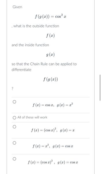 Given
f(g(x)) = cos²x
what is the outside function
and the inside function
?
f (x)
9 (x)
so that the Chain Rule can be applied to
differentiate
f(x)
f(g(x))
= cos x, g(x) = x²
All of these will work
f(x) = (cos x)², g(x) =
= x
f(x) = x², g(x) = cos x
f (x) = (cos x)², g(x) = cos x