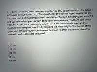 In order to selectively breed larger corn plants, you only collect seeds from the tallest
individuals in your current crop. The mean height of the plants in your crop is 100 cm.
You have read that the (narrow-sense) heritability of height in similar populations is 0.4,
and you have raised your plants in comparable environmental conditions from similar
seed stock. You see a response to selection of 8 cm; unfortunately, you forgot to
measure the strength of selection by recording the mean height of the parents of this
generation. What is your best estimate of the mean height of the parents, given this
heritability and response to selection?
120 cm
116 cm
112 cm
20 cm
108 cm

