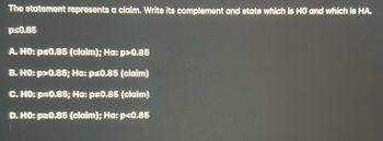 The statement represents a claim. Write its complement and state which is HO and which is HA.
ps0.85
A. HO: ps0.85 (claim); Ha: p>0.85
B. HO: p>0.85; Ha: ps0.85 (claim)
C. HO: p=0.85; Ha: p*0.85 (claim)
D. HO: p20.85 (claim); Ha: p<0.85