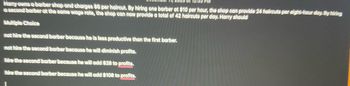 Harry owns a barber shop and charges $6 per haircut. By hiring one barber at $10 per hour, the shop can provide 24 haircuts per eight-hour day. By thiting
a second barber at the same wage rate, the shop can now provide a total of 42 haircuts per day. Harry should
Multiple Choice
not hire the second barber because he is less productive than the first barber.
not hire the second barber because he will diminish profits.
hire the second barber because he will add $28 to profits.
hire the second barber because he will add $108 to profits.