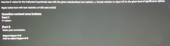 Find the P-value for the indicated hypothesis test with the given standardized test statistic, z. Decide whether to reject HO for the given level of significance alphaa.
Right-tailed test with test statistic z=1.55 and a=0.02
Question content area bottom
Part 1
P-value=
Part 2
State your conclusion.
Reject Upper HO
Fail to reject Upper HO