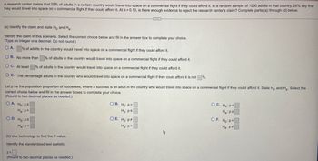 A research center claims that 25% of adults in a certain country would travel into space on a commercial flight if they could afford it. In a random sample of 1000 adults in that country, 28% say that
they would travel into space on a commercial flight if they could afford it. At a = 0.10, is there enough evidence to reject the research center's claim? Complete parts (a) through (d) below.
(a) Identify the claim and state Ho and H₂-
Identify the claim in this scenario. Select the correct choice below and fill in the answer box to complete your choice.
(Type an integer or a decimal. Do not round.)
O A.
% of adults in the country would travel into space on a commercial flight if they could afford it.
% of adults in the country would travel into space on a commercial flight if they could afford it.
OB. No more than
OC. At least
% of adults in the country would travel into space on a commercial flight if they could afford it.
OD. The percentage adults in the country who would travel into space on a commercial flight if they could afford it is not
OA. Ho: Ps
Ha:p>
Let p be the population proportion of successes, where a success is an adult in the country who would travel into space on a commercial flight if they could afford it. State Ho and H₂. Select the
correct choice below and fill in the answer boxes to complete your choice.
(Round to two decimal places as needed.)
OD. Ho: p2
Ha: p<
(b) Use technology to find the P-value.
Identify the standardized test statistic.
z=
(Round to two decimal places as needed.).
C
OB. Ho: P
Ha: ps
OE. Ho: P
Ha: p=
%.
OC. Ho: P<
Ha: p²
OF. Ho: P
Ha: p