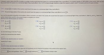 A research center claims that 25% of adults in a certain country would travel into space on a commercial flight if they could afford it. In a random sample of 1000 adults in that country, 28% say that
they would travel into space on a commercial flight if they could afford it. At a = 0.10, is there enough evidence to reject the research center's claim? Complete parts (a) through (d) below.
OC. At least
% of adults in the country would travel into space on a commercial flight if they could afford it.
OD. The percentage adults in the country who would travel into space on a commercial flight if they could afford it is not %.
Let p be the population proportion of successes, where a success is an adult in the country who would travel into space on a commercial flight if they could afford it. State Ho and H₂. Select the
correct choice below and fill in the answer boxes to complete your choice.
(Round to two decimal places as needed.)
OA. Ho: Ps
Ha:p>
OD. Ho: p2
Ha: p<
(b) Use technology to find the P-value.
Identify the standardized test statistic.
Z=
(Round to two decimal places as needed.)
Identify the P-value.
C
OB. Ho: P>
Ha: ps
OE. Ho: P
Ha: p=
P=
(Round to three decimal places as needed.)
(c) Decide whether to reject or fail to reject the null hypothesis and (d) interpret the decision in the context of the original claim.
the null hypothesis. There
enough evidence to
the research center's claim.
OC. Ho: P<
Ha: p2
OF. Ho: P=
Ha: p