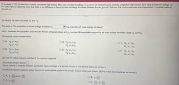 In a survey of 180 females who recently completed high school, 80% were enrolled in college. In a survey of 160 males who recently completed high school, 70% were enrolled in college. At
x = 0.09, can you reject the claim that there is no difference in the proportion of college enrollees between the two groups? Assume the random samples are independent. Complete parts (a)
through (e).
(a) Identify the claim and state Ho and H₂-
The claim is "the proportion of female college enrollees is
the proportion of male college enrollees."
Let p₁ represent the population proportion for female college enrollees and p2 represent the population proportion for male college enrollees. State Ho and Ha-
Choose the correct answer below.
OA. Ho: P₁ #P2
Ha: P1 P2
OD. Ho: P₁ SP2
H₂: P₁ P2
OA. Z<
OC. z<
OB. Ho: P1 P2
Ha: P1 SP2
and z>
CIE
O E. Ho: P1 <P2
Ha: P₁ P2
(b) Find the critical value(s) and identify the rejection region(s).
The critical value(s) is(are).
(Use a comma to separate answers as needed. Type an integer or a decimal. Round to two decimal places as needed.)
Identify the rejection region(s). Select the correct choice below and fill in the answer box(es) within your choice. (Rund to two decimal places as needed.)
OB. z>
O D.
OC. Ho: P1 2P2
Ha: P1 P2
<Z<
OF. Ho: P1 P2
Ha: P₁ P2