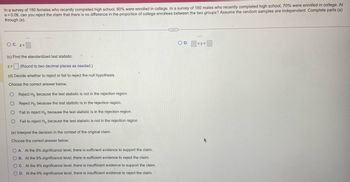 In a survey of 180 females who recently completed high school, 80% were enrolled in college. In a survey of 160 males who recently completed high school, 70% were enrolled in college. At
α=0.09, can you reject the claim that there is no difference in the proportion of college enrollees between the two groups? Assume the random samples are independent. Complete parts (a)
through (e).
O C. z<
9
(c) Find the standardized test statistic.
Z= (Round to two decimal places as needed.)
(d) Decide whether to reject or fail to reject the null hypothesis.
Choose the correct answer below.
O Reject Ho because the test statistic is not in the rejection region.
O Reject Ho because the test statistic is in the rejection region.
O Fail to reject Ho because the test statistic is in the rejection region.
O Fail to reject Ho because the test statistic is not in the rejection region.
(e) Interpret the decision in the context of the original claim.
Choose the correct answer below.
OA. At the 9% significance level, there is sufficient evidence to support the claim.
OB. At the 9% significance level, there is sufficient evidence to reject the claim.
OC. At the 9% significance level, there is insufficient evidence to support the claim.
OD. At the 9% significance level, there is insufficient evidence to reject the claim.
DE
O D.
-
<Z<