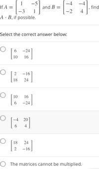 -5
and B =
-4
-4
1
If A =
3
find
4
1
-2
A·B, if possible.
Select the correct answer below:
6.
-24
10
16
2
–16
18
24
10
16
6.
-24
-4
20
6.
4
18
24
-16
O The matrices cannot be multiplied.
