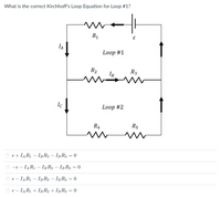 What is the correct Kirchhoff's Loop Equation for Loop #1?
R1
IA
Loop #1
R2
IB
R3
Ic
Loop #2
R4
R5
O e+IĄR1 – IBR2 – IBR3 = 0
—е — IA Rj — Ів Rg — Iв Rg — 0
E - IĄR1 – IBR2 – IBR3 = 0
%3D
O e - IĄR1 + IBR2 + IBR3 = 0
%3D
