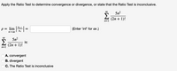 Apply the Ratio Test to determine convergence or divergence, or state that the Ratio Test is inconclusive.
00
5n?
(2n + 1)!
n=1
p = lim =
an+1
(Enter 'inf' for .)
an
00
5n2
is:
(2n + 1)!
n=1
A. convergent
B. divergent
C. The Ratio Test is inconclusive
