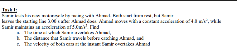 Task I:
Samir tests his new motorcycle by racing with Ahmad. Both start from rest, but Samir
leaves the starting line 3.00 s after Ahmad does. Ahmad moves with a constant acceleration of 4.0 m/s², while
Samir maintains an acceleration of 5.0m/s?. Find
a. The time at which Samir overtakes Ahmad,
b. The distance that Samir travels before catching Ahmad, and
c. The velocity of both cars at the instant Samir overtakes Ahmad
