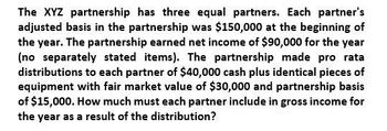 The XYZ partnership has three equal partners. Each partner's
adjusted basis in the partnership was $150,000 at the beginning of
the year. The partnership earned net income of $90,000 for the year
(no separately stated items). The partnership made pro rata
distributions to each partner of $40,000 cash plus identical pieces of
equipment with fair market value of $30,000 and partnership basis
of $15,000. How much must each partner include in gross income for
the year as a result of the distribution?