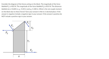 Consider the diagram of the forces acting on the block. The magnitude of the force
labelled F₁ is 40.0 N. The magnitude of the force labelled F2 is 85.0 N. The distances
labelled are x=0.600 m, y2 =0.40 m and y₁=1.100 m. What is the net couple moment
on the block due to these forces? Give your answer in Nm to 1 decimal place. If the
answer is negative include a negative sign in your answer. If the answer is positive do
NOT include a positive sign in your answer.
F2
X
Y₁
Y₂
F₂