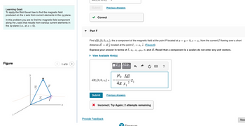 Learning Goal:
To apply the Biot-Savart law to find the magnetic field
produced on the z axis from current elements in the xy plane.
In this problem you are to find the magnetic field component
along the z axis that results from various current elements in
the xy plane (i.e., at z = 0).
Figure
1:2
1₂5
1 of 6
Submit
Part F
Correct
Previous Answers
Find dB₂ (0, 0, 2₁), the z component of the magnetic field at the point P located at x = y = 0, z = z₁ from the current I flowing over a short
distance dl = dl j located at the point = x₁ i. (Figure 6)
Express your answer in terms of I, 1, 2₁, µo, π, and dl. Recall that a component is a scalar; do not enter any unit vectors.
► View Available Hint(s)
dB(0, 0, 21) =
Submit
Provide Feedback
ΑΣΦ
Mo Idl
АП X1
2
Previous Answers
-Z1
X Incorrect; Try Again; 2 attempts remaining
Doerson
?
Nex