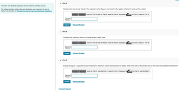 You have two identical capacitors and an external potential source.
For related problem-solving tips and strategies, you may want to view a
Video Tutor Solution of Transferring charge and energy between capacitors.
Part A
Compare the total energy stored in the capacitors when they are connected to the applied potential in series and in parallel.
Uparallel
Useries
Submit
Part B
Qparallel
Queries
Submit
=
Compare the maximum amount of charge stored in each case.
Part C
Eparallel
Eseries
Submit
for Part A for Part A undo for Part A redo for Part A reset for Part A keyboard shortcuts for Part A help for Part A
Request Answer
Provide Feedback
Energy storage in a capacitor can be limited by the maximum electric field between the plates. What is the ratio of the electric field for the series and parallel combinations?
for Part B for Part B undo for Part B redo for Part B reset for Part B keyboard shortcuts for Part B help for Part B
Request Answer
for Part C for Part Cundo for Part C redo for Part C reset for Part C keyboard shortcuts for Part C help for Part C
Request Answer
