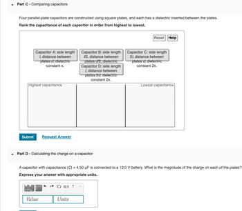 ▼
Part C - Comparing capacitors
Four parallel-plate capacitors are constructed using square plates, and each has a dielectric inserted between the plates.
Rank the capacitance of each capacitor in order from highest to lowest.
Capacitor A: side length
I, distance between
plates d, dielectric
constant K.
Highest capacitance
Submit Request Answer
Part D - Calculating the charge on a capacitor
123+
Value
Capacitor B: side length
1/2, distance between
plates d/2, dielectric
Capacitor D: side length
1, distance between
plates 2d, dielectric
constant 2K.
Ⓒ 3 ?
A capacitor with capacitance (C) = 4.50 µF is connected to a 12.0 V battery. What is the magnitude of the charge on each of the plates?
Express your answer with appropriate units.
Units
Reset Help
Capacitor C: side length
21, distance between
plates d, dielectric
constant 2K.
Lowest capacitance