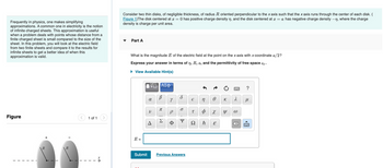 Frequently in physics, one makes simplifying
approximations. A common one in electricity is the notion
of infinite charged sheets. This approximation is useful
when a problem deals with points whose distance from a
finite charged sheet is small compared to the size of the
sheet. In this problem, you will look at the electric field
from two finite sheets and compare it to the results for
infinite sheets to get a better idea of when this
approximation is valid.
Figure
+
<
1 of 1
VX
Consider two thin disks, of negligible thickness, of radius R oriented perpendicular to the x axis such that the x axis runs through the center of each disk. (
Figure 1) The disk centered at x = 0 has positive charge density n, and the disk centered at x = a has negative charge density -n, where the charge
density is charge per unit area.
Part A
What is the magnitude E of the electric field at the point on the x axis with x coordinate a/2?
Express your answer in terms of n, R, a, and the permittivity of free space €0.
► View Available Hint(s)
E =
α
V
◄
ΑΣΦ
В
B
Y
P
d
O
Submit Previous Answers
€ n
T
Ω
Ф
S
Ꮎ
X
E
K
Y
2
3
X
?
μ