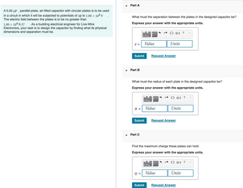 A 5.00 pF, parallel-plate, air-filled capacitor with circular plates is to be used
in a circuit in which it will be subjected to potentials of up to 1.00 × 10² V
The electric field between the plates is to be no greater than
1.00 × 104 N/C . As a budding electrical engineer for Live-Wire
Electronics, your task is to design the capacitor by finding what its physical
dimensions and separation must be.
Part A
What must the separation between the plates in the designed capacitor be?
Express your answer with the appropriate units.
d =
Submit
Part B
R =
123+
Part C
Submit
Value
What must the radius of each plate in the designed capacitor be?
Express your answer with the appropriate units.
Q =
123+
Value
123+
Submit
Request Answer
( 3 ?
Units
3
Value
Find the maximum charge these plates can hold.
Express your answer with the appropriate units.
( 3 ?
Units
Request Answer
(>= ?
Units
Request Answer
