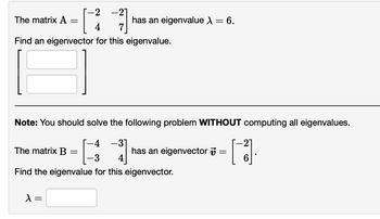 ## Eigenvalue and Eigenvector Problems

### Problem 1

**Matrix \( \mathbf{A} \):**
\[
\mathbf{A} = \begin{bmatrix} -2 & -2 \\ 4 & 7 \end{bmatrix}
\]

**Given:**
- An eigenvalue \( \lambda = 6 \).

**Task:**
- Find an eigenvector for this eigenvalue.

**Eigenvector:**
\[
\begin{bmatrix} \text{[Blank]} \\ \text{[Blank]} \end{bmatrix}
\]

---

### Problem 2

**Note:** You should solve the following problem **without** computing all eigenvalues.

**Matrix \( \mathbf{B} \):**
\[
\mathbf{B} = \begin{bmatrix} -4 & -3 \\ -3 & 4 \end{bmatrix}
\]

**Given:**
- An eigenvector \( \mathbf{v} = \begin{bmatrix} -2 \\ 6 \end{bmatrix} \).

**Task:**
- Find the eigenvalue for this eigenvector.

**Eigenvalue:**
\[
\lambda = \text{[Blank]}
\]