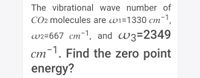 The vibrational wave number of
CO2 molecules are wi=1330 cm¯',
w2=667 cm¯1, and W3=2349
cm-1. Find the zero point
energy?
