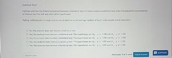 Statistical Tests?
Indicate whether the following analysis involves a statistical test. If it does involve a statistical test, state the population parameter(s)
of interest and the null and alternative hypotheses.
Polling 1100 people in a large community to determine the average number of hours a day people watch television.
O No, the analysis does not involve a statistical test.
= 1100 and H.: # # 1100.
= 1100 and H: > 1100.
O Yes, the analysis does involve a statistical test. The hypotheses are If:
Yes, the analysis does involve a statistical test. The hypotheses are Ho:
O Yes, the analysis does involve a statistical test. The hypotheses are Ho: p = 1100 and H, p < 1100.
O Yes, the analysis does involve a statistical test. The hypotheses are Ho: p = 1100 and H, p 1100.
Save for Later
SUPPORT
Attempts: 0 of 3 used Submit Answer