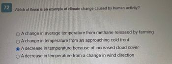 72
Which of these is an example of climate change caused by human activity?
A change in average temperature from methane released by farming
O A change in temperature from an approaching cold front
OA decrease in temperature because of increased cloud cover
A decrease in temperature from a change in wind direction