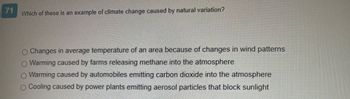 71
Which of these is an example of climate change caused by natural variation?
O Changes in average temperature of an area because of changes in wind patterns
O Warming caused by farms releasing methane into the atmosphere
Warming caused by automobiles emitting carbon dioxide into the atmosphere
O Cooling caused by power plants emitting aerosol particles that block sunlight