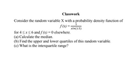 Classwork
Consider the random variable X with a probability density function of
f (x) =
xln(1.5)
for 4<x<6 and f (x) = 0 elsewhere.
(a) Calculate the median.
(b) Find the upper and lower quartiles of this random variable.
(c) What is the interquartile range?
