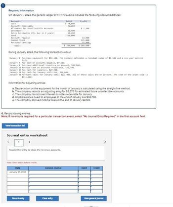 Required Information
On January 1, 2024, the general ledger of TNT Fireworks includes the following account balances:
Accounts
Cash
Accounts Receivable
Debit
$ 58,800
25,200
Credit
Allowance for Uncollectible Accounts
$ 2,300
Inventory
36,400
Notes Receivable (5%, due in 2 years)
13,200
Land
156,000
Accounts Payable
Common Stock
14,900
221,000
51,400
$ 289,600 $ 289,608
Retained Earnings
Totals
During January 2024, the following transactions occur.
January 1 Purchase equipment for $19,680. The company estimates a residual value of $1,600 and a six-year service
life.
January 4 Pay cash on accounts payable, $9,600.
January 8 Purchase additional inventory on account, $83,980.
January 15 Receive cash on accounts receivable, $22,100.
January 19 Pay cash for salaries, $29,980.
January 28 Pay cash for January utilities, $16,500.
January 38 Firework sales for January total $221,008. All of these sales are on account. The cost of the units sold is
$115,580.
Information for adjusting entries:
a. Depreciation on the equipment for the month of January is calculated using the straight-line method.
b. The company records an adjusting entry for $3,670 for estimated future uncollectible accounts.
c. The company has accrued interest on notes receivable for January.
d. Unpaid salaries owed to employees at the end of January are $32,700.
e. The company accrued income taxes at the end of January $9,100.
6. Record closing entries.
Note: If no entry is required for a particular transaction/event, select "No Journal Entry Required" In the first account field.
View transaction let
Journal entry worksheet
Record the entry to close the revenue accounts.
Note: Enter debits before credits.
Date
January 31, 2024
General Journal
Debit
Credit
Record entry
Clear entry
View general journal
>