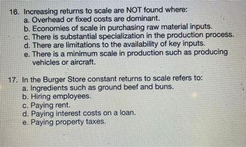 16. Increasing returns to scale are NOT found where:
a. Overhead or fixed costs are dominant.
b. Economies of scale in purchasing raw material inputs.
c. There is substantial specialization in the production process.
d. There are limitations to the availability of key inputs.
e. There is a minimum scale in production such as producing
vehicles or aircraft.
17. In the Burger Store constant returns to scale refers to:
a. Ingredients such as ground beef and buns.
b. Hiring employees.
c. Paying rent.
d. Paying interest costs on a loan.
e. Paying property taxes.