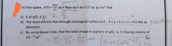 4yz
In free
space,
if D = ax +8
ax+ 8xyz ay+ 16 x²y* az pc/m² find
Er fo
a) E at p(2,-1,3)
Q
b) The total electric flux through rectangular surface y=2, 0<x>3,1 <z>4 in the ay
direction
c)
By using Gauss's law,find the total charge in asphere at p(2, -1, 3) having volume of
10-12m³
Day ba
AV
dy
82
5.02541023
500 Pom