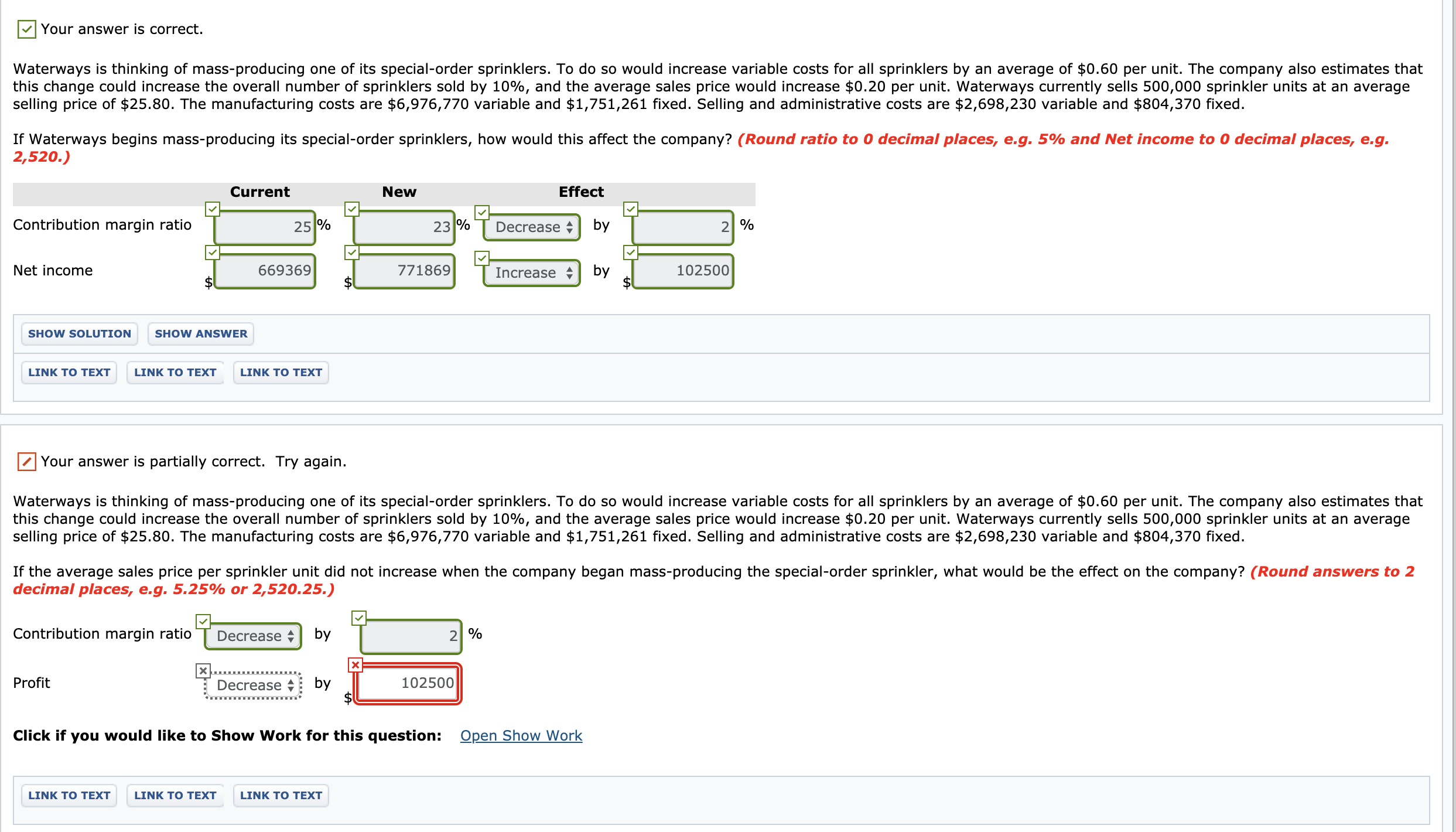 Your answer is correct.
Waterways is thinking of mass-producing one of its special-order sprinklers. To do so would increase variable costs for all sprinklers by an average of $0.60 per unit. The company also estimates that
this change could increase the overall number of sprinklers sold by 10%, and the average sales price would increase $0.20 per unit. Waterways currently sells 500,000 sprinkler units at an average
selling price of $25.80. The manufacturing costs are $6,976,770 variable and $1,751,261 fixed. Selling and administrative costs are $2,698,230 variable and $804,370 fixed.
If Waterways begins mass-producing its special-order sprinklers, how would this affect the company? (Round ratio to 0 decimal places, e.g. 5% and Net income to 0 decimal places, e.g.
2,520.)
Current
New
Effect
Contribution margin ratio
25 %
23 %
Decrease +
by
2| %
Net income
669369
771869
Increase
by
102500
SHOW SOLUTION
SHOW ANSWER
LINK TO TEXT
LINK TO TEXT
LINK TO TEXT
Your answer is partially correct. Try again.
Waterways is thinking of mass-producing one of its special-order sprinklers. To do so would increase variable costs for all sprinklers by an average of $0.60 per unit. The company also estimates that
this change could increase the overall number of sprinklers sold by 10%, and the average sales price would increase $0.20 per unit. Waterways currently sells 500,000 sprinkler units at an average
selling price of $25.80. The manufacturing costs are $6,976,770 variable and $1,751,261 fixed. Selling and administrative costs are $2,698,230 variable and $804,370 fixed.
If the average sales price per sprinkler unit did not increase when the company began mass-producing the special-order sprinkler, what would be the effect on the company? (Round answers to 2
decimal places, e.g. 5.25% or 2,520.25.)
Contribution margin ratio
Decrease
by
2 %
Profit
Decrease +
by
102500
Click if you would like to Show Work for this question: Open Show Work
LINK TO TEXT
LINK TO TEXT
LINK TO TEXT

