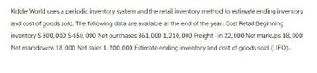 Kiddie World uses a periodic inventory system and the retail inventory method to estimate ending inventory
and cost of goods sold. The following data are available at the end of the year: Cost Retail Beginning
inventory $ 300,000 $ 450,000 Net purchases 861,000 1,210,000 Freight - in 22,000 Net markups 48,000
Net markdowns 18,000 Net sales 1,200,000 Estimate ending inventory and cost of goods sold (LIFO).