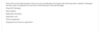 Prior to the actual implementation, there are many considerations for supply chain planning system adoption. Managers
cite their major considerations to be which of the following? Check all that apply.
Check All That Apply
Data integrity
Application education.
Application cost
Time to implement
Integrated versus bolt-on application