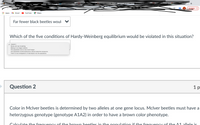 Lyons et al
+
-- -AN TATAVAN
010 456
Update :
Apps
M Gmail
YouTube
Маps
Far fewer black beetles woul V
Which of the five conditions of Hardy-Weinberg equilibrium would be violated in this situation?
V [ Select ]
Genes are now mutating.
Mating is no longer random.
The population size is now much larger.
The population would experience natural selection pressures.
There is now immigration of individuals into the population.
Question 2
1р
Color in Mclver beetles is determined by two alleles at one gene locus. Mclver beetles must have a
heterzygous genotype (genotype A1A2) in order to have a brown color phenotype.
Calculate the frequenc y of the brown beetles in the nonulation if the frequenCY of th e A1 allele is
