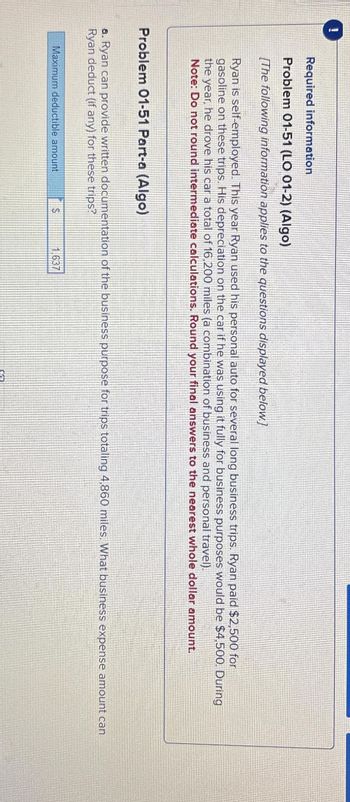 1
Required information
Problem 01-51 (LO 01-2) (Algo)
[The following information applies to the questions displayed below]
Ryan is self-employed. This year Ryan used his personal auto for several long business trips. Ryan paid $2,500 for
gasoline on these trips. His depreciation on the car if he was using it fully for business purposes would be $4,500. During
the year, he drove his car a total of 16,200 miles (a combination of business and personal travel).
Note: Do not round intermediate calculations. Round your final answers to the nearest whole dollar amount.
Problem 01-51 Part-a (Algo)
a. Ryan can provide written documentation of the business purpose for trips totaling 4,860 miles. What business expense amount can
Ryan deduct (if any) for these trips?
Maximum deductible amount
en
1.637