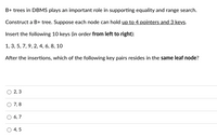 B+ trees in DBMS plays an important role in supporting equality and range search.
Construct a B+ tree. Suppose each node can hold up to 4 pointers and 3 keys.
Insert the following 10 keys (in order from left to right):
1, 3, 5, 7, 9, 2, 4, 6, 8, 10
After the insertions, which of the following key pairs resides in the same leaf node?
2, 3
7,8
6,7
4, 5
