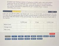 A student was titrating a solution of hydrazine (H,NNH,) with a nitric acid solution.
Determine the pH at a particular point in the titration. Do this by constructing a
BCA table, constructing an ICE table, writing the equilibrium constant expression,
and use this information to determine the pH. Complete Parts 1-4 before
submitting your answer.
NEXT >
A 40.0 mL of 0.200 M H,NNH, was titrated with 10 mL of 0.100 M HNO, (a strong acid). Fill in the
ICE table with the appropriate value for each involved species to determine the moles of reactant
and product after the reaction of the acid and base. You can ignore the amount of liquid water in
the reaction.
H,NNH,(aq)
H'(aq)
H,NNH, (aq)
Before (mol)
Change (mol)
After (mol)
S RESET
0.200
0.100
1.00 x 10
-1.00 x 10
2.00 x 10
-2.00 x 10°
7.00 x 10°
-7.00 x 10
8.00 x 10°
-8.00 x 10
6.00 x 10°
-6.00 x 10*
