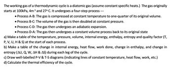 The working gas of a thermodynamic cycle is a diatomic gas (assume constant specific heats.) The gas originally
starts at 100kPa, 4m ³ and 27° C. It undergoes a four-step process
---
• Process A-B: The gas is compressed at constant temperature to one-quarter of its original volume.
• Process B-C: The volume of the gas is then doubled at constant pressure.
• Process C-D: The gas then undergoes an adiabatic expansion.
• Process D-A: The gas then undergoes a constant volume process back to its original state
a) Make a table of the temperature, pressure, volume, internal energy, enthalpy, entropy and quality factor (T,
P, V, U, H & S) at the start of each process.
b) Make a table of the change in internal energy, heat flow, work done, change in enthalpy, and change in
entropy (AU, Q, W, AH & AS) during each leg of the cycle.
c) Draw well-labelled P-V & T-S diagrams (indicating lines of constant temperature, heat flow, work, etc.)
d) Calculate the thermal efficiency of the cycle.