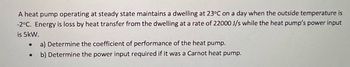 A heat pump operating at steady state maintains a dwelling at 23°C on a day when the outside temperature is
-2°C. Energy is loss by heat transfer from the dwelling at a rate of 22000 J/s while the heat pump's power input
is 5kW.
a) Determine the coefficient of performance of the heat pump.
b) Determine the power input required if it was a Carnot heat pump.