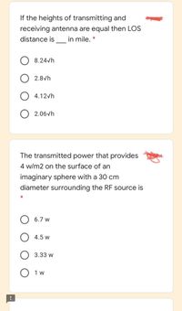 If the heights of transmitting and
pigt
receiving antenna are equal then LOS
distance is in mile. *
8.24vh
2.8vh
4.12vh
2.06vh
The transmitted power that provides
4 w/m2 on the surface of an
imaginary sphere with a 30 cm
diameter surrounding the RF source is
6.7 w
4.5 w
3.33 w
O 1 w
