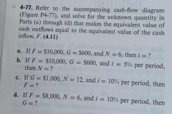 > 4-77. Refer to the accompanying cash-flow diagram
(Figure P4-77), and solve for the unknown quantity in
Parts (a) through (d) that makes the equivalent value of
cash outflows equal to the equivalent value of the cash
inflow, F. (4.11)
a. If F= $10,000, G = $600, and N = 6, then i = ?
b. If F = $10,000, G = $600, and i = 5% per period,
then N = ?
c. If G = $1,000, N = 12, and i = 10% per period, then
F = ?
d. If F = $8,000, N = 6, and i = 10% per period, then
G=?