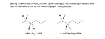 b) Using the templates provided, draw the sigma bonding (o) and antibonding (o*) orbitals for
the C2-C3 bond in hexane. Be sure to include proper shading of lobes.
H
H
H
H
H
H
H
σ bonding orbital
o* anti-bonding orbital